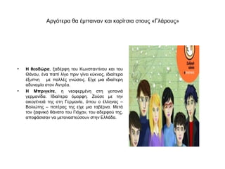 Αργότερα θα έμπαιναν και κορίτσια στους «Γλάρους»




•   Η θεοδώρα, ξαδέρφη του Κωνσταντίνου και του
    Θάνου, ένα παπί λίγο πριν γίνει κύκνος, ιδιαίτερα
    έξυπνη με πολλές γνώσεις. Είχε μια ιδιαίτερη
    αδυναμία στον Αντρέα.
•   Η Μπριγκίτε, η νεοφερμένη στη γειτονιά
    γερμανίδα. Ιδιαίτερα όμορφη. Ζούσε με την
    οικογένειά της στη Γερμανία, όπου ο έλληνας –
    Βολιώτης – πατέρας της είχε μια ταβέρνα. Μετά
    τον ξαφνικό θάνατο του Γιόχαν, του αδερφού της,
    αποφάσισαν να μεταναστεύσουν στην Ελλάδα.
 