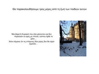 Θα παρακολουθήσουμε τρεις μέρες από τη ζωή των παιδιών αυτών




   Μια βαρετή Κυριακή που όλα χάνονταν και δεν
       περούσαν οι ώρες με τίποτα, ώσπου ήρθε το
                          χιόνι…
Χιόνι σήμαινε ότι τις επόμενες δύο μέρες δεν θα είχαν
                         σχολείο…
 