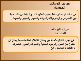 ‫تعريف الوسائط‬
                                          ‫المتعددة‬

 ‫ ً‬
 ‫هي استخدا م عدة وسائط لتقديم المعلومات ، وقد يتضمن ذلك دمجا‬
    ‫بين النصوص والرسوميات والحركة والصور والفيديو والصوت .‬


                                        ‫تعريف الوسائط‬
                                           ‫المتعددة‬

‫هي مجرد أشكال متعددة من وسائل العل م المتكاملة معا. يمكن أ ن‬
     ‫تتكو ن من النص والرسو م البيانية والصوت والصور المتحركة‬
                                        ‫والفيديو والبيانات ، الخ‬
 