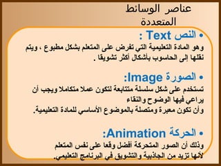 ‫عناصر الوسائط‬
                                     ‫المتعددة‬
                                     ‫• النص ‪  : Text‬‬
‫وهو المادة التعليمية التي تفرض على المتعلم بشكل مطبوع ، ويتم ‬
                       ‫نقلها إلى الحاسوب بأشكال أكثر تشويقا .‬

                                ‫• الصورة ‪ :Image‬‬
  ‫تستخدم على شكل سلسلة متتابعة لتكون عمل متكامل ويجب أن ‬
                                ‫يراعي فيها الوضوح والنقاء ‬
   ‫وأن تكون معبرة ومتصلة بالموضوع الساسي للمادة التعليمية.‬

                         ‫• الحركة ‪ :Animation‬‬
         ‫وذلك أن الصور المتحركة أفضل وقعا على نفس المتعلم ‬
          ‫لنها تزيد من الجاذبية والتشويق في البرنامج التعليمي.‬
 