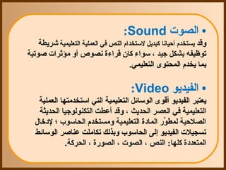 ‫• الصوت ‪ :Sound‬‬
    ‫وقد يستخدم أحيانا كبديل لستخدام النص في العملية التعليمية شريطة ‬
‫توظيفه بشكل جيد ، سواء كان قراءة نصوص أو مؤثرات صوتية ‬
                                      ‫بما يخدم المحتوى التعليمي. ‬

                                      ‫• الفيديو ‪ :Video‬‬
    ‫يعتبر الفيديو أقوى الوسائل التعليمية التي استخدمتها العملية ‬
    ‫التعليمية في العصر الحديث ، وقد أعطت التكنولوجيا الحديثة ‬
  ‫الصلحية لمطور المادة التعليمية ومستخدم الحاسوب ؛ لدخال ‬
                                                ‫ رّ‬
  ‫تسجيلت الفيديو إلى الحاسوب وبذلك تكاملت عناصر الوسائط ‬
               ‫المتعددة كلها: النص ، الصوت ، الصورة ، الحركة.‬
 