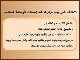 ‫ ‬

‫الهداف التي يجب توفرها عند إستخدام الوسائط المتعددة‬

                                     ‫- تكامل التقنيات مع المناهج .‬
                            ‫-  تشجيع وتعزيز التعلم العملي الفعال .‬
             ‫- استخدام التقنيات لعرض وتقديم وتوضيح المعلومات .‬
‫- وضع تعاريف جديدة للعب ومفاهيم جديدة لما يشكل ممارسات يدوية .‬
                       ‫.‬‫- تطوير مهارات اللمام بأساسيات الوسائط ‬
 