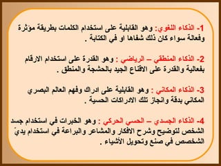‫1- الذكاء اللغوي: وهو القابلية على استخدام الكلمات بطريقة مؤثرة‬
                        ‫وفعالة سواء كان ذلك شفاها او في الكتابة .‬

    ‫2- الذكاء المنطقي – الرياضي : وهو القدقرة على استخدام القرقام‬
                ‫بفعالية والقدقرة على القناع الجيد بالحشجة والمنطق .‬

     ‫3- الذكاء المكاني : وهو القابلية على ادقراك وفهم العالم البصري‬
                        ‫المكاني بدقة وانجاز تلك الدقراكات الحسية .‬

‫4- الذكاء الجسدي – الحسي الحركي : وهو الخبرات في استخدام جسد‬
 ‫الشخص لتوضيح وشرح الفكاقر والمشاعر والبراعة في استخدام يدي‬
 ‫ ّ‬
                            ‫الشخصص في صنع وتحويل الشياء .‬
 