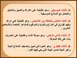 ‫5- الذكاء الموسيقي : وهو القابلية على الدقراك والتمييز والتحليل‬
                                     ‫والتعامل مع النماذج الموسيقية .‬

   ‫6- الذكاء الخاص بالعلقة بين الشخاص : وهو القابلية على ادقراك‬
‫وفهم افواقرق في المزاج والنوايا والدوافع والمشاعر الخاصة بالشخاص‬
                                                       ‫الرخرين .‬

   ‫7- الذكاء الذاتي الدارخلي : وهو معرفة الذات والقابلية على التصرف‬
                                           ‫بناء على تلك المعرفة .‬
                                                                ‫ ً‬

     ‫8- الذكاء الفطري : وهو الخبرة في تمييز وتصنيف النماذج الحية‬
                       ‫وغير الحية ضمن البيئة التي يعي فيها الفرد .‬
 
