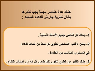 ‫هناك عدة عناصر مهمة يجب تذكرها‬
            ‫بشأن نظرية جاقردنر للذكاء المتعدد :‬



                        ‫1- يمتلك كل شخص جميع النماط الثمانية .‬

           ‫2- يمكن لغلب الشخاص تطوير كل نمط من أنماط الذكاء‬

                               ‫الى المستوى المناسب من الكفاءة .‬

‫3- هناك الكثير من الطرق لتكون ذكيا ضمن كل فئة من أصناف الذكاء .‬
                             ‫ ً‬
 