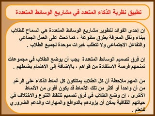 ‫تطبيق نظرية الذكاء المتعدد في مشاقريع الوسائط المتعددة‬

 ‫إن إحدى الفوائد لتطوير مشاقريع الوسائط المتعددة هي السماح للطل ب‬
    ‫ببناء ونقل المعرفة بطرق متنوعة ، كما تحث على العمل الجماعي‬
        ‫والتفاعل الجتماعي ول تتطلب رخبرات موحدة لجميع الطل ب .‬

‫إن فرق تصميم الوسائط المتعددة يجب أن يوضع الطل ب في مجموعات‬
                                                          ‫رِ‬
  ‫تمنحهم فرصة الستفادة من قواهم ، بالضافة إلى الهتمام بضعفهم .‬

 ‫من المهم ملحظة أن كل الطل ب يمتلكون كل أنماط الذكاء على الرغم‬
       ‫من أن واحدا أو أكثر من تلك النماط قد يكون أقوى من النماط‬
                                                     ‫ ً‬
‫الرخرى ، إن وضع الطل ب في فرق تصميم تلتقط التنوع والرختلف في‬
‫حياتهم الثقافية يمكن أن يزودهم بالدوافع والمهاقرات والدعم الضروقري‬
                                                            ‫للتعلم .‬
 