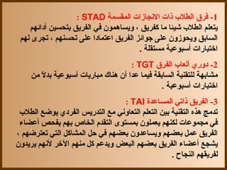 ‫1- فرق الطل ب ذات النجازات المقسمة ‪: STAD‬‬
    ‫يتعلم الطل ب شيئا ما كفريق ، ويسادهمون في الفريق بتحسين أدائهم‬
 ‫السابق ويحوزون على جوائز الفريق اعتمادا على تحسنهم ، تجرى لهم‬
                                       ‫اختبارات أسبوعية مستقلة .‬
                                      ‫2- دوري ألعا ب الفرق ‪: TGT‬‬
     ‫مشابهة للتقنية السابقة فيما عدا أن دهناك مباريات أسبوعية بدل من‬
        ‫ ً‬
                                                 ‫اختبارات أسبوعية .‬
                                 ‫3- الفريق ذاتي المساعدة ‪: TAI‬‬
 ‫تدمج دهذه التقنية بين التعلم التعاوني مع التدريس الفردي يوضع الطل ب‬
 ‫في مجموعات لكنهم يعملون بمستوى التقدم الخاص بهم يفحص أعضاء‬
‫الفريق عمل بعضهم ويساعدون بعضهم في حل المشاكل التي تعترضهم ،‬
‫يشجع أعضاء الفريق بعضهم البعض ويدعم كل منهم الخر لنهم يريدون‬
                                                   ‫لفريقهم النجاح .‬
 