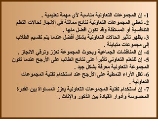 ‫1- إن المجموعات التعاونية مناسبة ل ي مهمة تعليمية .‬
 ‫2- تعطي المجموعات التعاونية نتائج مماثلة في النجاز لحالت التعلم‬
                             ‫التنافسية أو المستقلة وقد تكون أفضل منها .‬
 ‫3- يظهر تأثير الحالت التعاونية بشكل أفضل عندما يتم تقسيم الطل ب‬
                                                  ‫إلى مجموعات متباينة .‬
   ‫4- إن المناقشات الجماعية وبحوث المجموعة تعزز وترقي النجاز .‬
               ‫يّ‬
‫5- إن للتعلم التعاوني تأثيرا على نتائج الطالب على الجرجح عندما تكون‬
                                              ‫ ً‬
                                   ‫المجموعة التعاونية معرفة بشكل جيد .‬
     ‫6- تقل الجراء النمطية على الجرجح عند استخدام تقنية المجموعات‬
                                                                 ‫التعاونية .‬
  ‫7- إن استخدام تقنية المجموعات التعاونية يعزز المساواة بين القدجرة‬
                           ‫المحسوسة وأدواجر القيادة بين الذكوجر والناث .‬
 