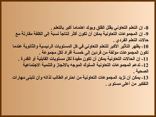 ‫8- إن التعلم التعاوني يقلل القلق ويولد اهتماما أكبر بالتعلم .‬
  ‫9- إن المجموعات التعاونية يمكن أن تكون أكثر إنتاجا نسبة إلى الكلفة مقاجرنة مع‬
                               ‫ ً‬
                                                                ‫حالت التعلم الفرد ي .‬
‫01- يظهر التأثير الكبر للتعلم التعاوني في كل المستويات الرئيسية والثانوية عندما‬
                 ‫تكون المجموعات مؤلفة من فردين إلى خمسة أفراد لكل مجموعة .‬
   ‫11- إن الحالت التعاونية يمكن أن تكون مفيدة لكل مستويات القابلية أو القدجرة .‬
      ‫21- تدعم المجموعات التعاونية السلوك الموجه بالنجاز والتنمية الجتماعية‬
                                                                             ‫الصحية .‬
‫31- يمكن أن تزيد المجموعات التعاونية من احترام الطالب لذاته وأن تتبنى مهاجرات‬
                                                            ‫التفكير من أعلى مستوى .‬
 