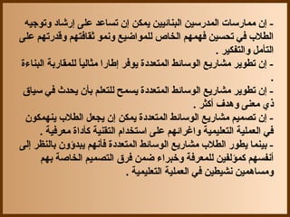 ‫- إن مماجرسات المدجرسين البنائيين يمكن إن تساعد على إجرشاد وتوجيه‬
‫الطل ب في تحسين فهمهم الخاص للمواضيع ونمو ثقافتهم وقدجرتهم على‬
                                                            ‫التأمل والتفكير .‬
‫- إن تطوير مشاجريع الوسائط المتعددة يوفر إطاجرا مثاليا للمقاجربة البناءة‬
                  ‫ ً‬
                                                                            ‫.‬
 ‫- إن تطوير مشاجريع الوسائط المتعددة يسمح للتعلم بأن يحدث في سياق‬
                                                     ‫ذ ي معنى وهدف أكثر .‬
 ‫- إن تصميم مشاجريع الوسائط المتعددة يمكن إن يجعل الطل ب ينهمكون‬
     ‫في العملية التعليمية واغرائهم على استخدام التقنية كأداة معرفية .‬
‫- بينما يطوجر الطل ب مشاجريع الوسائط المتعددة فأنهم يبدؤون بالنظر إلى‬
     ‫أنفسهم كمؤلفين للمعرفة وخبراء ضمن فرق التصميم الخاصة بهم‬
                                 ‫ومساهمين نشيطين في العملية التعليمية .‬
 