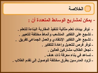 ‫الخلصة‬

            ‫- يمكن لمشاجريع الوسائط المتعددة أن :‬
     ‫- توفر بيئات تعلم مثالية لتنفيذ المقاجربة البناءة للتعلم .‬
      ‫- تشجع على التفكير المتشعب وأنماط مختلفة للتعبير .‬
   ‫- تشجع على التفكير النتقاد ي والعمل الجماعي كفريق .‬
                         ‫- توفر فرص للتعديل وإعادة للتفكير .‬
                             ‫- تجعل الطل ب مشاجركين فعالين .‬
                           ‫- تساعد في بناء معرفة ذات هدف .‬
‫- تزود المدجرسين بطرق مختلفة للوصول إلى تقدم الطل ب .‬
 