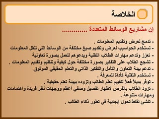 ‫الخلصة‬
                              ‫إن مشاريع الوسائط المتعددة .............‬
                                               ‫- تدمج لعرض وتقديم المعلومات .‬
 ‫- تستخدم الحواسيب لعرض وتقديم صيغ مختلفة من الوسائط التي تنقل المعلومات‬
             ‫- تعزز وتدعم مهارات الطلب التقنية ويدعوهم للعمل بصورة تعاونية‬
‫- تشجع الطلب على التفكير بصورة مختلفة حو ل كيفية وتنظيم وتقديم المعلومات .‬
              ‫- تدعم بيئة التعاون والتأمل والتفكير الذاتي والتعلم الحقيقي الموثوق‬
                                                 ‫- تستخدم التقنية كأداة للمعرفة .‬
                   ‫- توفر بديل فعل لتقييم تعلم الطالب وتزوده ببيئة تعلم حقيقية .‬
                                                       ‫اّ‬        ‫ ً  ً‬
‫- تزود الطلب بالفرص لهظهار تفصيل وصفي أعظم ووجهات نظر فريدة واهتمامات‬
                                                              ‫ومهارات متنوعة .‬
                               ‫- تنشئ نقاط تحو ل إيجابية في تطور ذكاء الطالب .‬
 