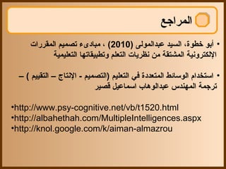 ‫المراجع‬
     ‫• أبو تخطوة، السيد عبدالمولى )0102( ، مبادىء تصميم المقررات‬
            ‫اللكترونية المشتقة من نظريات التعلم وتطبيقاتها التعليمية‬

  ‫• استخدام الوسائط المتعددة في التعليم )التصميم - النتاج – التقييم ( –‬
                            ‫ترجمة المهندس عبدالوهاب اسماعيل قصير‬

‫‪•http://www.psy-cognitive.net/vb/t1520.html‬‬
‫‪•http://albahethah.com/MultipleIntelligences.aspx‬‬
‫‪•http://knol.google.com/k/aiman-almazrou‬‬
 