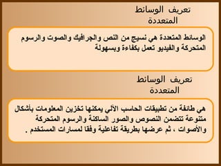 ‫تعريف الوسائط‬
                                         ‫المتعددة‬
  ‫الوسائط المتعددة هي نسيج من النص والجرافيك والصوت والرسو م‬
                         ‫المتحركة والفيديو تعمل بكفاءة وبسهولة‬


                                       ‫تعريف الوسائط‬
                                          ‫المتعددة‬

‫هي طائفة من تطبيقات الحاسب اللي يمكنها تخزين المعلومات بأشكال‬
        ‫متنوعة تتضمن النصوص والصور الساكنة والرسو م المتحركة‬
   ‫والصوات ، ثم عرضها بطريقة تفاعلية وفقا لمسارات المستخد م .‬
 