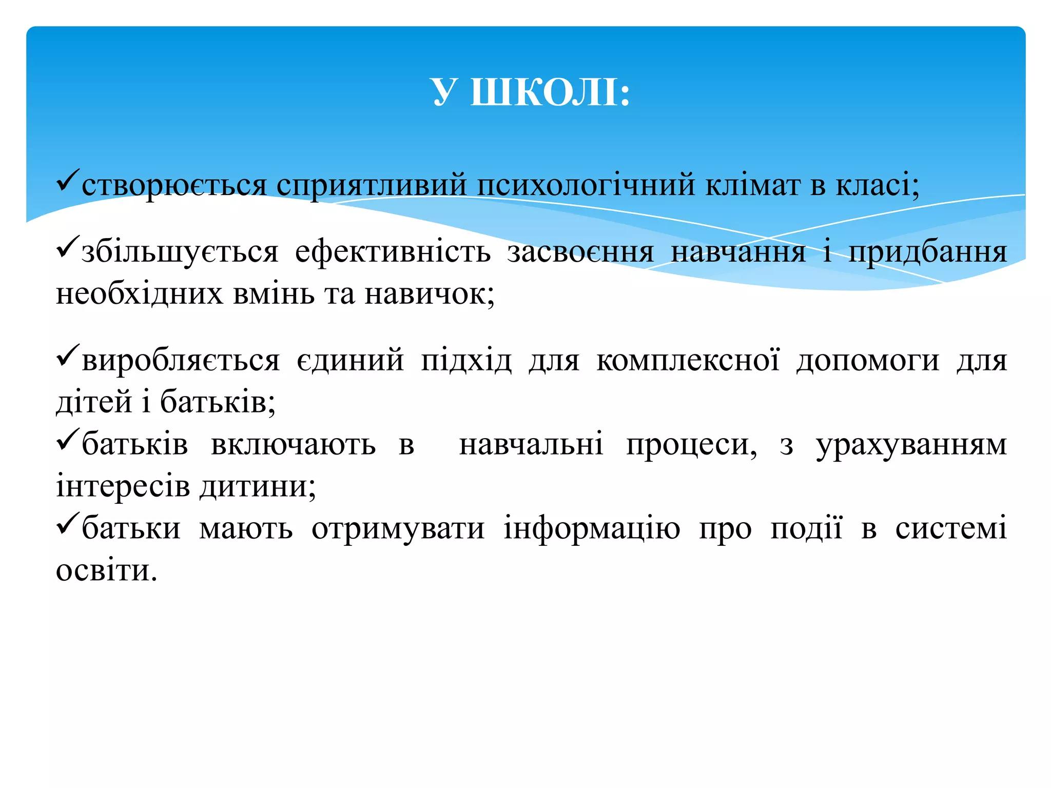 У ШКОЛІ:

створюється сприятливий психологічний клімат в класі;
збільшується ефективність засвоєння навчання і придбання
необхідних вмінь та навичок;
виробляється єдиний підхід для комплексної допомоги для
дітей і батьків;
батьків включають в навчальні процеси, з урахуванням
інтересів дитини;
батьки мають отримувати інформацію про події в системі
освіти.
 