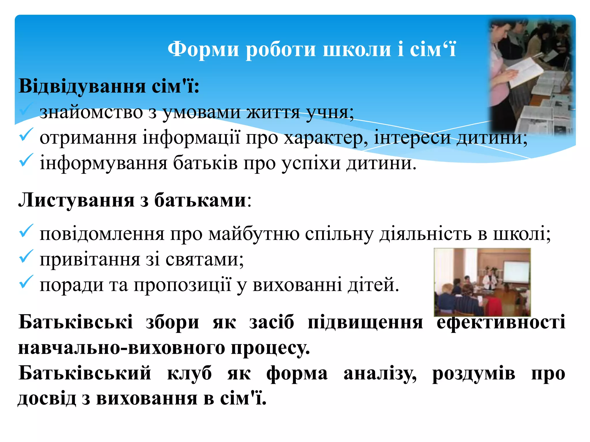 Форми роботи школи і сім„ї
Відвідування сім'ї:
 знайомство з умовами життя учня;
 отримання інформації про характер, інтереси дитини;
 інформування батьків про успіхи дитини.
Листування з батьками:
 повідомлення про майбутню спільну діяльність в школі;
 привітання зі святами;
 поради та пропозиції у вихованні дітей.
Батьківські збори як засіб підвищення ефективності
навчально-виховного процесу.
Батьківський клуб як форма аналізу, роздумів про
досвід з виховання в сім'ї.
 