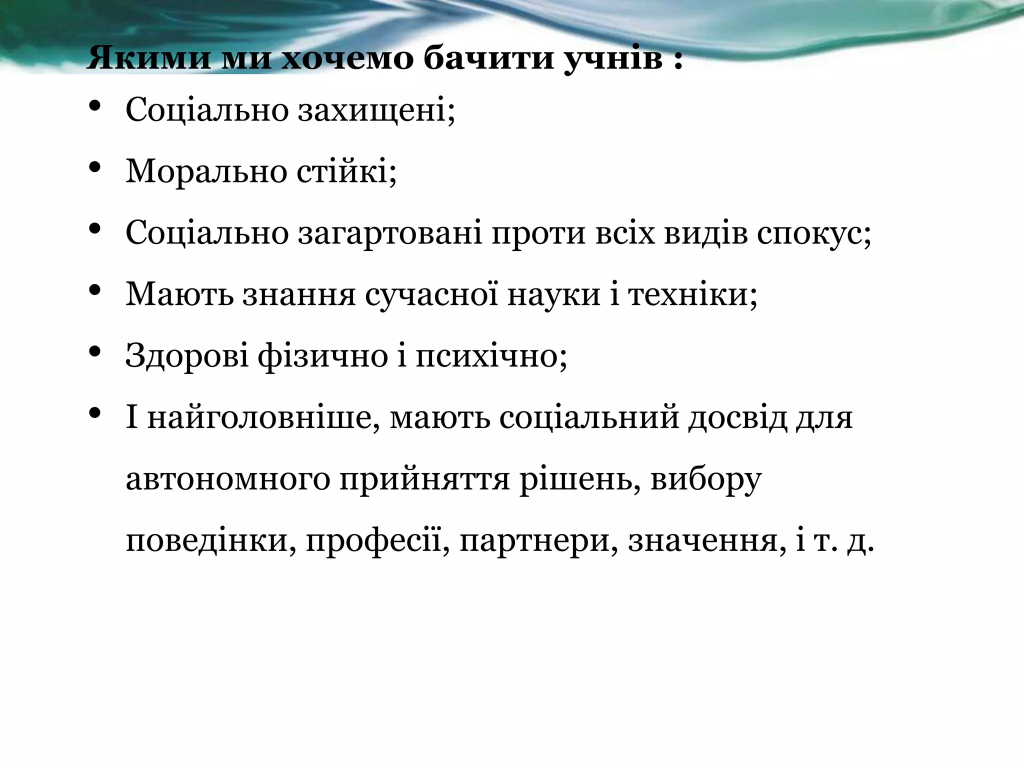 Якими ми хочемо бачити учнів :
•   Соціально захищені;
•   Морально стійкі;
•   Соціально загартовані проти всіх видів спокус;
•   Мають знання сучасної науки і техніки;
•   Здорові фізично і психічно;
•   І найголовніше, мають соціальний досвід для
    автономного прийняття рішень, вибору
    поведінки, професії, партнери, значення, і т. д.
 