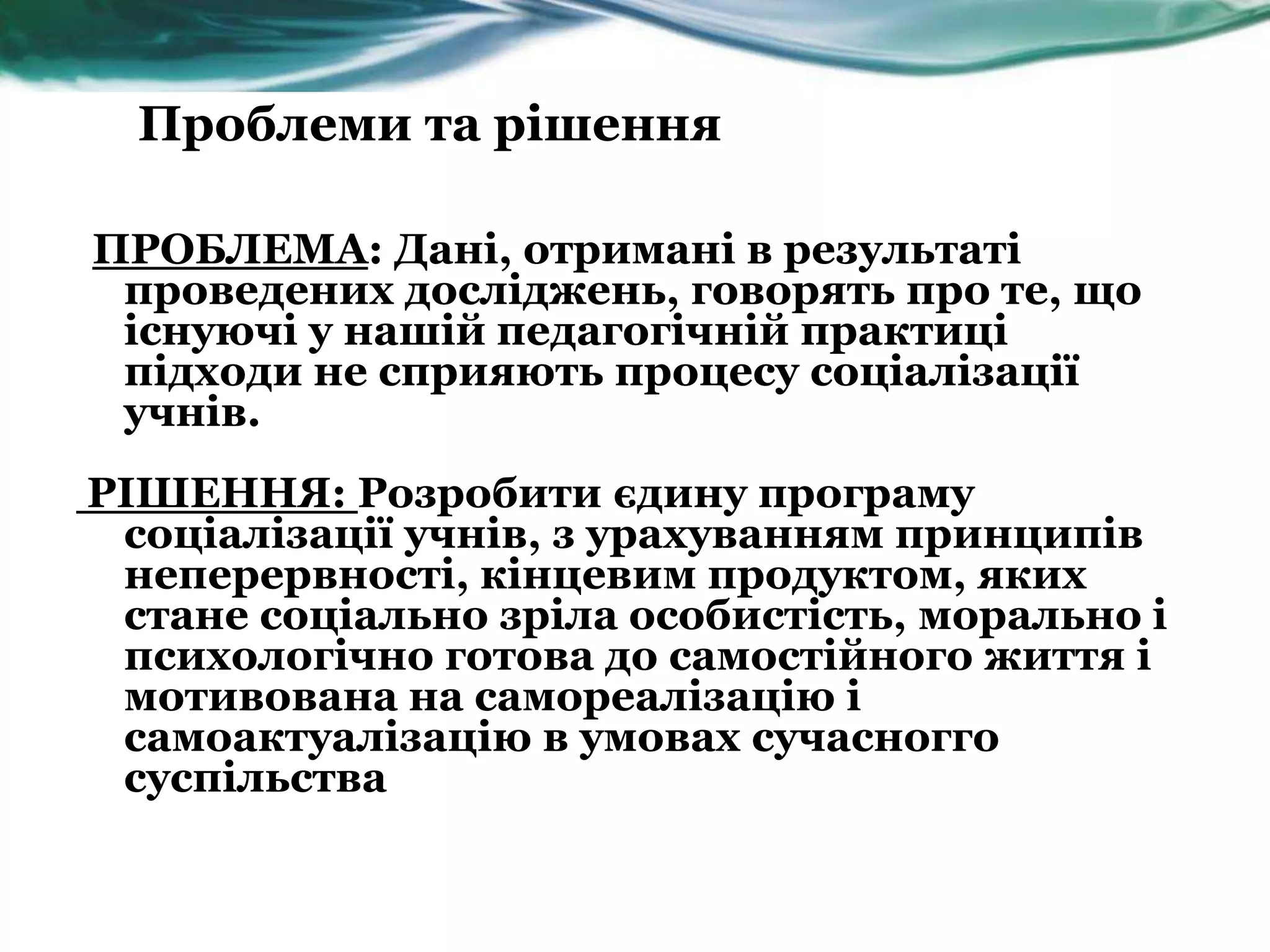 Проблеми та рішення

ПРОБЛЕМА: Дані, отримані в результаті
 проведених досліджень, говорять про те, що
 існуючі у нашій педагогічній практиці
 підходи не сприяють процесу соціалізації
 учнів.
РІШЕННЯ: Розробити єдину програму
 соціалізації учнів, з урахуванням принципів
 неперервності, кінцевим продуктом, яких
 стане соціально зріла особистість, морально і
 психологічно готова до самостійного життя і
 мотивована на самореалізацію і
 самоактуалізацію в умовах сучасногго
 суспільства
 