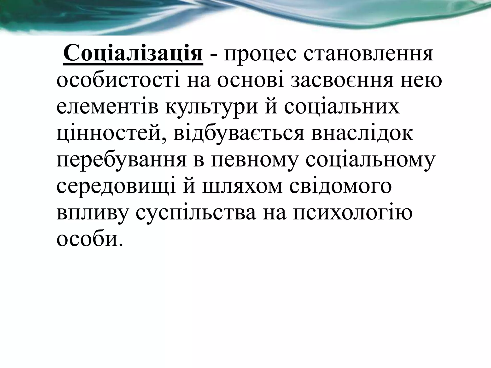Соціалізація - процес становлення
особистості на основі засвоєння нею
елементів культури й соціальних
цінностей, відбувається внаслідок
перебування в певному соціальному
середовищі й шляхом свідомого
впливу суспільства на психологію
особи.
 