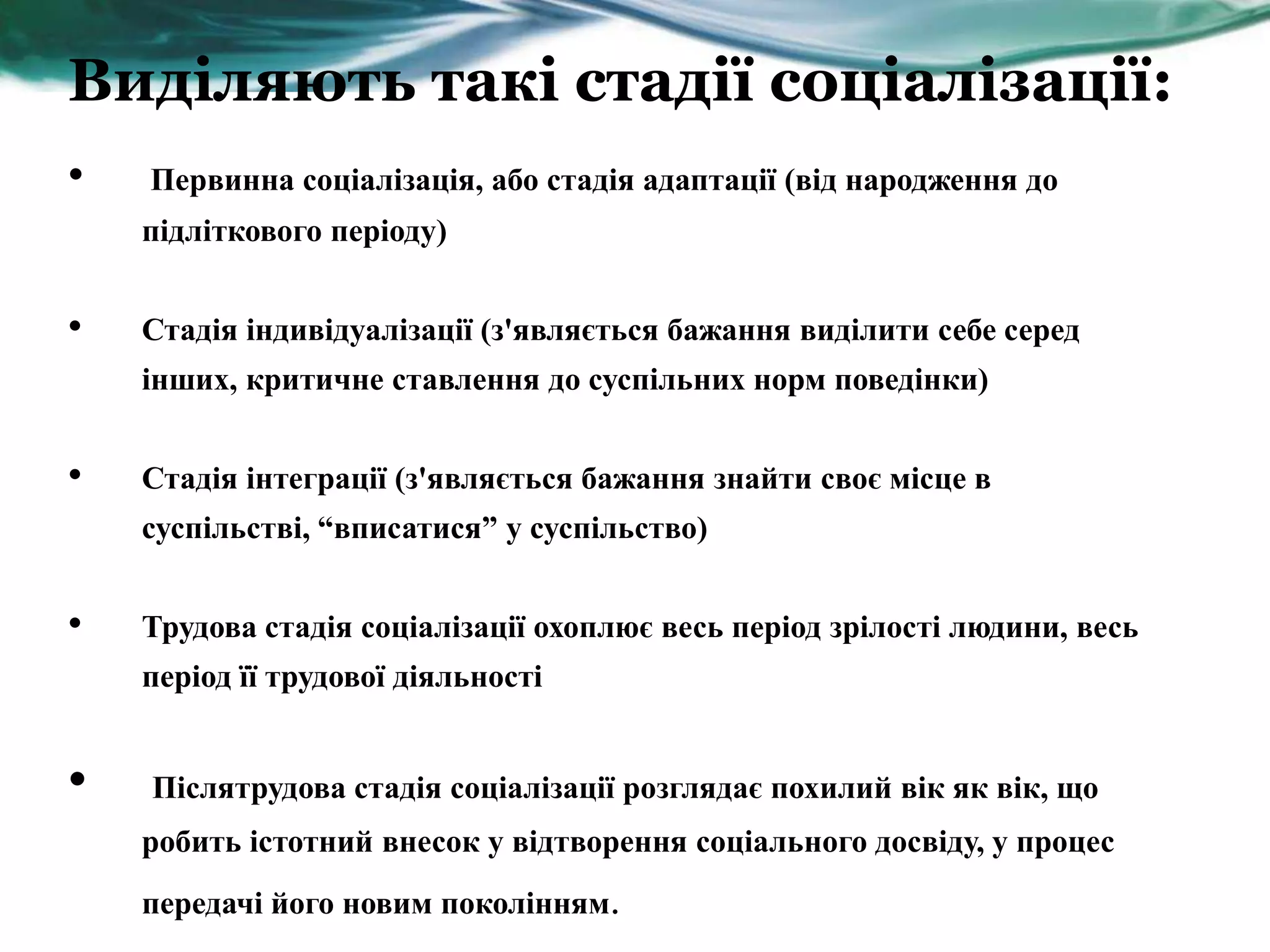 Виділяють такі стадії соціалізації:
•   Первинна соціалізація, або стадія адаптації (від народження до
    підліткового періоду)


•   Стадія індивідуалізації (з'являється бажання виділити себе серед
    інших, критичне ставлення до суспільних норм поведінки)


•   Стадія інтеграції (з'являється бажання знайти своє місце в
    суспільстві, “вписатися” у суспільство)


•   Трудова стадія соціалізації охоплює весь період зрілості людини, весь
    період її трудової діяльності


•   Післятрудова стадія соціалізації розглядає похилий вік як вік, що
    робить істотний внесок у відтворення соціального досвіду, у процес
    передачі його новим поколінням.
 