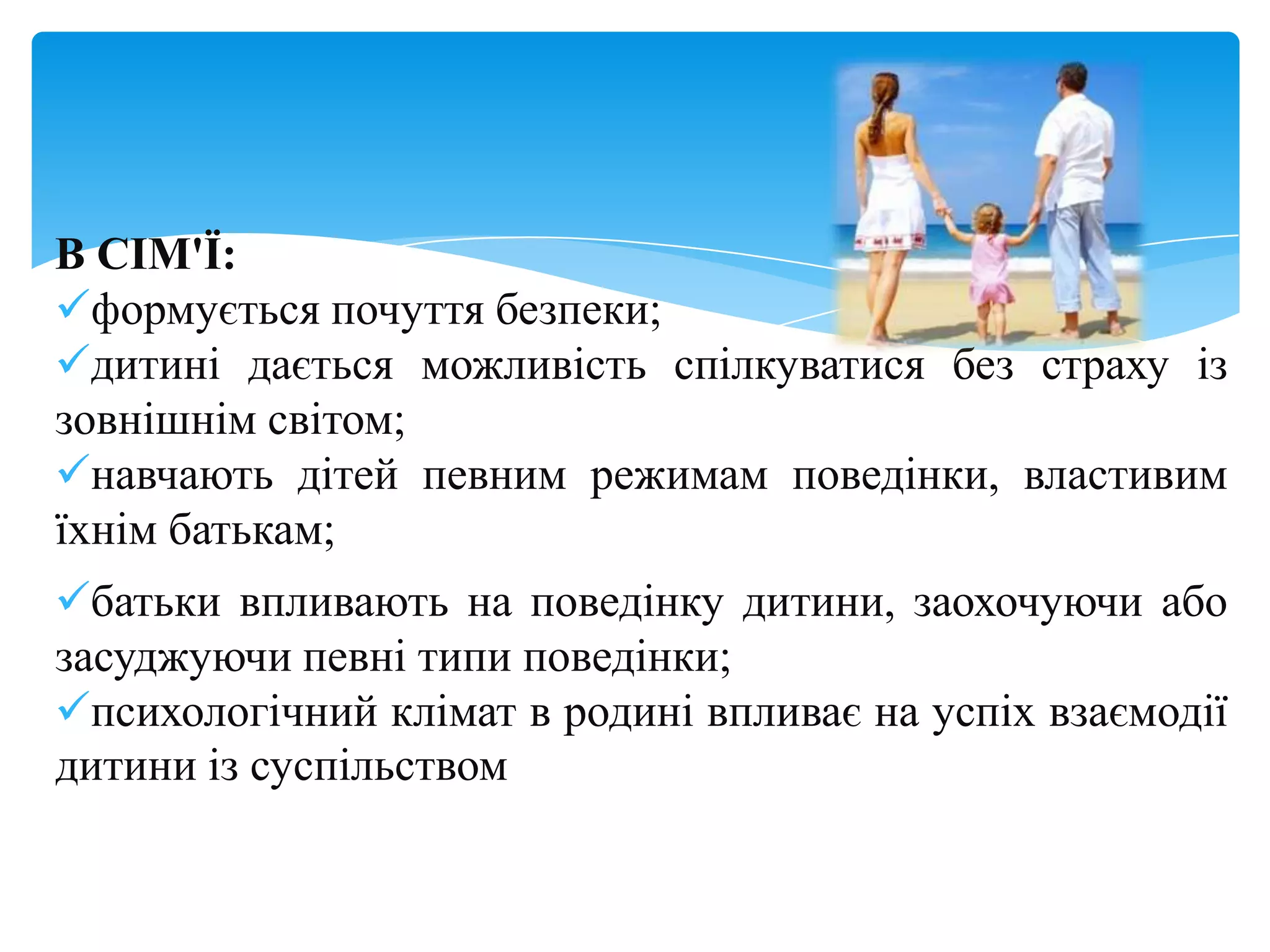 В СІМ'Ї:
формується почуття безпеки;
дитині дається можливість спілкуватися без страху із
зовнішнім світом;
навчають дітей певним режимам поведінки, властивим
їхнім батькам;
батьки впливають на поведінку дитини, заохочуючи або
засуджуючи певні типи поведінки;
психологічний клімат в родині впливає на успіх взаємодії
дитини із суспільством
 