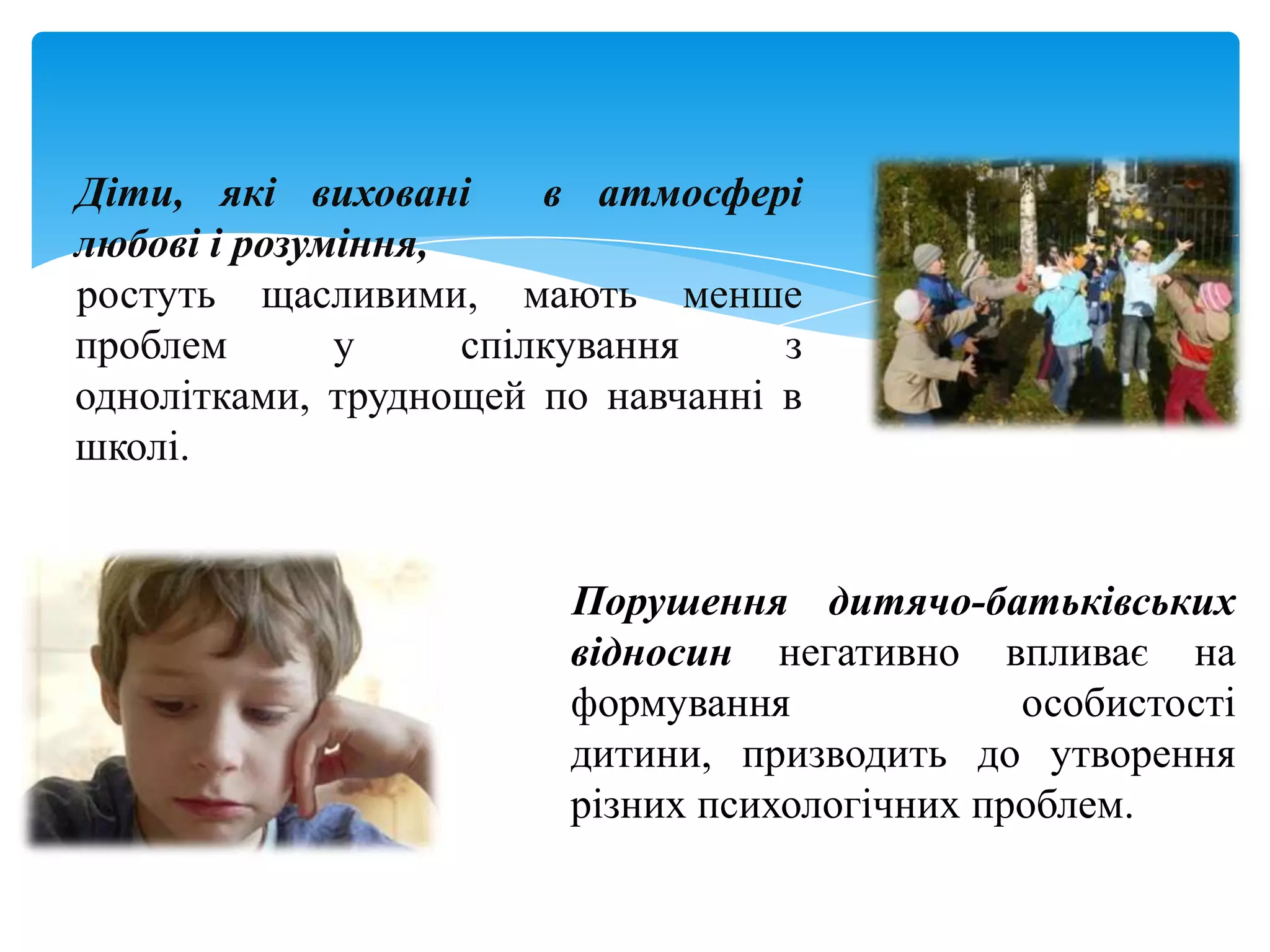 Діти, які виховані      в атмосфері
любові і розуміння,
ростуть щасливими, мають менше
проблем       у     спілкування    з
однолітками, труднощей по навчанні в
школі.


                        Порушення дитячо-батьківських
                        відносин негативно впливає на
                        формування             особистості
                        дитини, призводить до утворення
                        різних психологічних проблем.
 