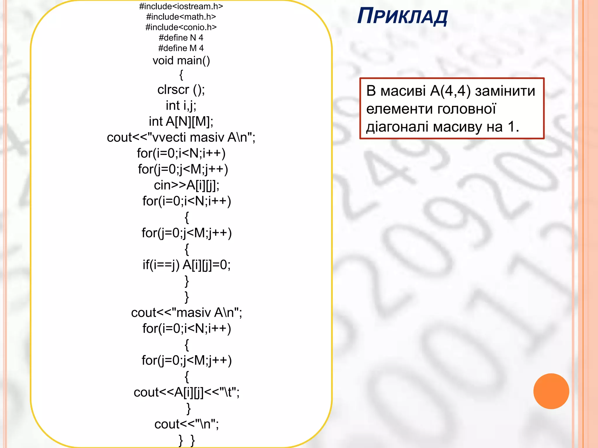 ПРИКЛАД
     #include<iostream.h>
       #include<math.h>
       #include<conio.h>
          #define N 4
          #define M 4
        void main()
             {
          clrscr ();        В масиві А(4,4) замінити
            int i,j;        елементи головної
        int A[N][M];        діагоналі масиву на 1.
cout<<"vvecti masiv An";
     for(i=0;i<N;i++)
     for(j=0;j<M;j++)
         cin>>A[i][j];
      for(i=0;i<N;i++)
                {
      for(j=0;j<M;j++)
                {
      if(i==j) A[i][j]=0;
                }
                }
    cout<<"masiv An";
      for(i=0;i<N;i++)
                {
      for(j=0;j<M;j++)
                {
    cout<<A[i][j]<<"t";
                 }
         cout<<"n";
               } }
 