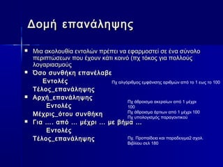 Δομή επανάληψης

   Μια ακολουθία εντολών πρέπει να εφαρμοστεί σε ένα σύνολο
    περιπτώσεων που έχουν κάτι κοινό (πχ τόκος για πολλούς
    λογαριασμούς
   Όσο συνθήκη επανέλαβε
       Εντολές                Πχ αλγόριθμος εμφάνισης αριθμών από το 1 εως το 100
    Τέλος_επανάληψης
   Αρχή_επανάληψης
                                     Πχ άθροισμα ακεραίων από 1 μέχρι
        Εντολές                      100
    Μέχρις_ότου συνθήκη              Πχ άθροισμα άρτιων από 1 μέχρι 100
                                     Πχ υπολογισμός παραγοντικού
   Για …. από … μέχρι … με βήμα …
        Εντολές
    Τέλος_επανάληψης                 Πχ. Προπαίδεια και παραδειγμα2 σχολ.
                                          Βιβλίου σελ 180
 