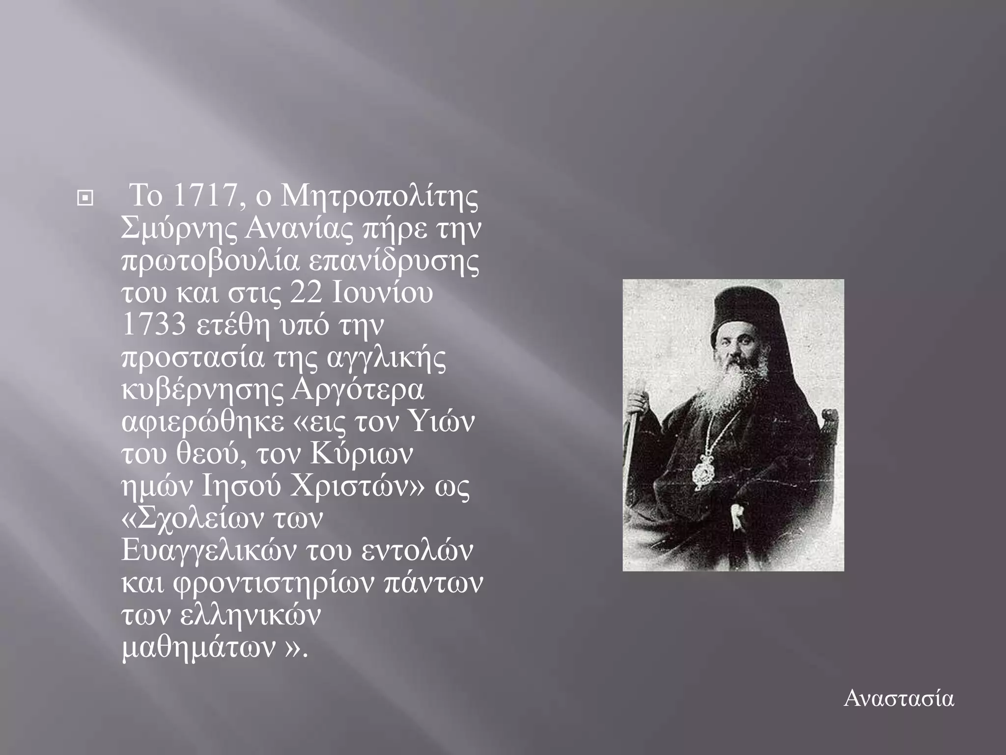     Σν 1717, ν Μεηξνπνιίηεο
    ΢κύξλεο Αλαλίαο πήξε ηελ
    πξσηνβνπιία επαλίδξπζεο
    ηνπ θαη ζηηο 22 Ηνπλίνπ
    1733 εηέζε ππό ηελ
    πξνζηαζία ηεο αγγιηθήο
    θπβέξλεζεο Αξγόηεξα
    αθηεξώζεθε «εηο ηνλ Τηώλ
    ηνπ ζενύ, ηνλ Κύξησλ
    εκώλ Ηεζνύ Υξηζηώλ» σο
    «΢ρνιείσλ ησλ
    Δπαγγειηθώλ ηνπ εληνιώλ
    θαη θξνληηζηεξίσλ πάλησλ
    ησλ ειιεληθώλ
    καζεκάησλ ».
                               Αλαζηαζία
 