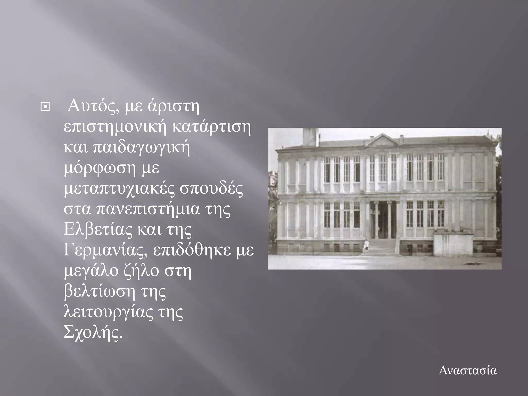    Απηόο, κε άξηζηε
    επηζηεκνληθή θαηάξηηζε
    θαη παηδαγσγηθή
    κόξθσζε κε
    κεηαπηπρηαθέο ζπνπδέο
    ζηα παλεπηζηήκηα ηεο
    Διβεηίαο θαη ηεο
    Γεξκαλίαο, επηδόζεθε κε
    κεγάιν δήιν ζηε
    βειηίσζε ηεο
    ιεηηνπξγίαο ηεο
    ΢ρνιήο.
                              Αλαζηαζία
 