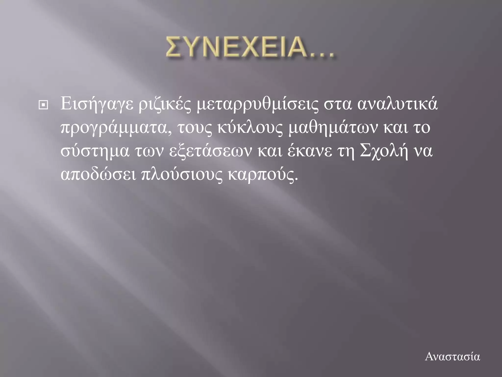    Δηζήγαγε ξηδηθέο κεηαξξπζκίζεηο ζηα αλαιπηηθά
    πξνγξάκκαηα, ηνπο θύθινπο καζεκάησλ θαη ην
    ζύζηεκα ησλ εμεηάζεσλ θαη έθαλε ηε ΢ρνιή λα
    απνδώζεη πινύζηνπο θαξπνύο.




                                               Αλαζηαζία
 