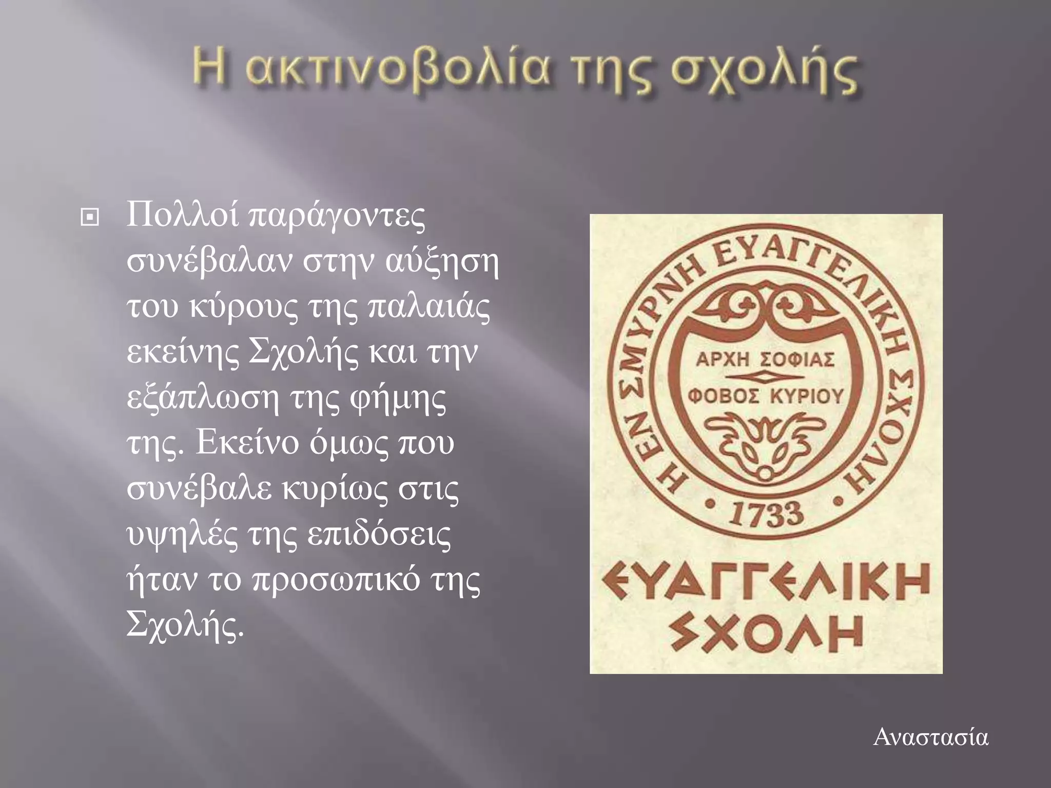    Πνιινί παξάγνληεο
    ζπλέβαιαλ ζηελ αύμεζε
    ηνπ θύξνπο ηεο παιαηάο
    εθείλεο ΢ρνιήο θαη ηελ
    εμάπισζε ηεο θήκεο
    ηεο. Δθείλν όκσο πνπ
    ζπλέβαιε θπξίσο ζηηο
    πςειέο ηεο επηδόζεηο
    ήηαλ ην πξνζσπηθό ηεο
    ΢ρνιήο.

                             Αλαζηαζία
 