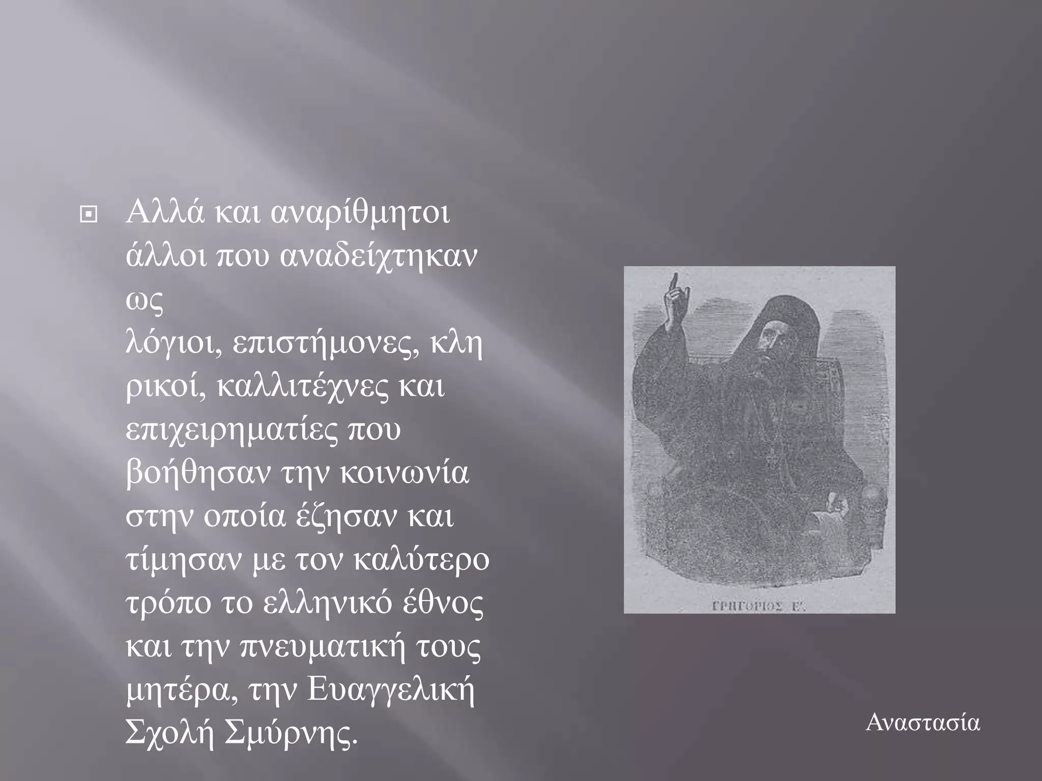    Αιιά θαη αλαξίζκεηνη
    άιινη πνπ αλαδείρηεθαλ
    σο
    ιόγηνη, επηζηήκνλεο, θιε
    ξηθνί, θαιιηηέρλεο θαη
    επηρεηξεκαηίεο πνπ
    βνήζεζαλ ηελ θνηλσλία
    ζηελ νπνία έδεζαλ θαη
    ηίκεζαλ κε ηνλ θαιύηεξν
    ηξόπν ην ειιεληθό έζλνο
    θαη ηελ πλεπκαηηθή ηνπο
    κεηέξα, ηελ Δπαγγειηθή
    ΢ρνιή ΢κύξλεο.             Αλαζηαζία
 