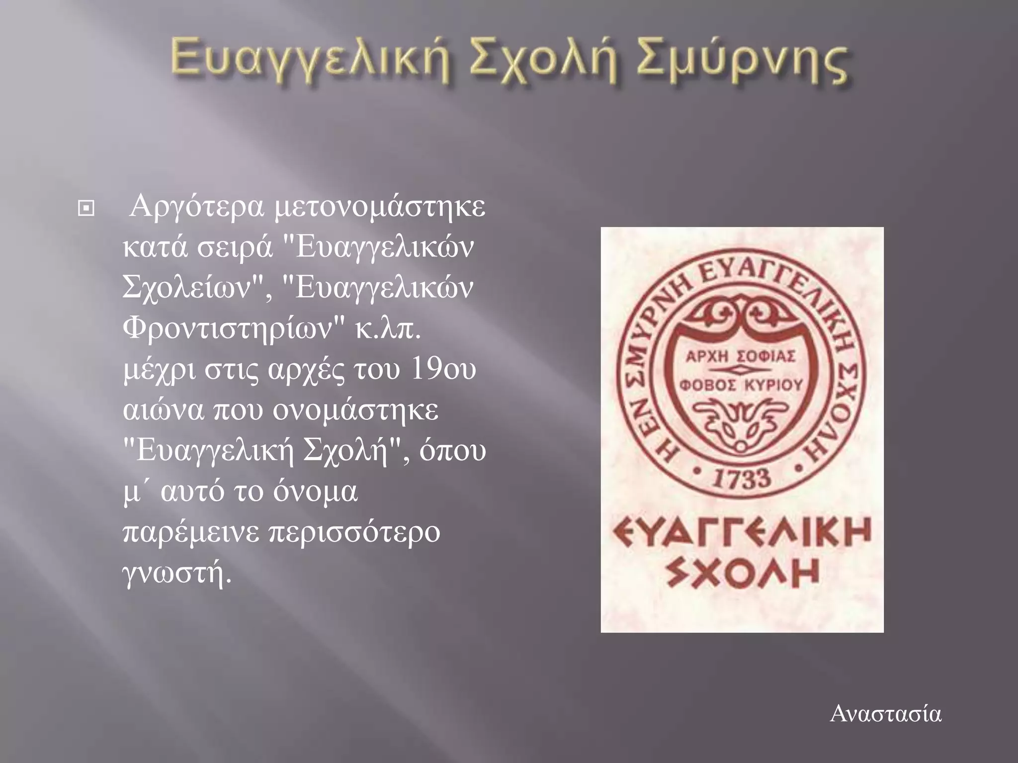    Αξγόηεξα κεηνλνκάζηεθε
    θαηά ζεηξά "Δπαγγειηθώλ
    ΢ρνιείσλ", "Δπαγγειηθώλ
    Φξνληηζηεξίσλ" θ.ιπ.
    κέρξη ζηηο αξρέο ηνπ 19νπ
    αηώλα πνπ νλνκάζηεθε
    "Δπαγγειηθή ΢ρνιή", όπνπ
    κ΄ απηό ην όλνκα
    παξέκεηλε πεξηζζόηεξν
    γλσζηή.



                                Αλαζηαζία
 