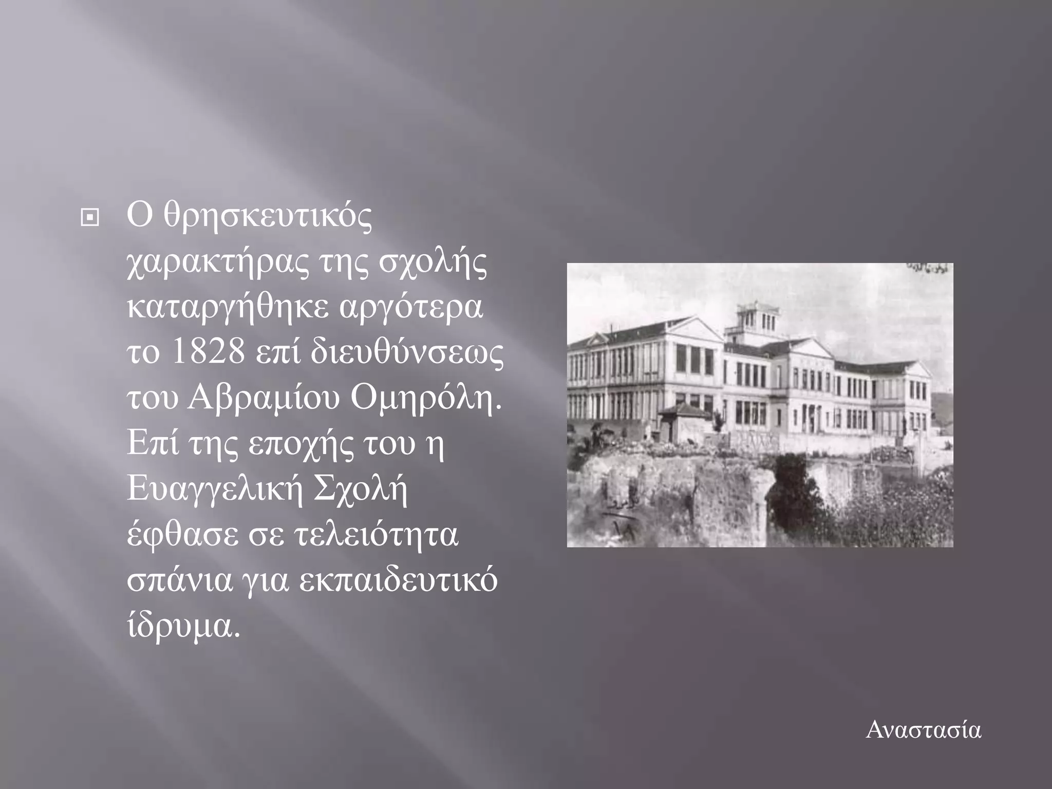    Ο ζξεζθεπηηθόο
    ραξαθηήξαο ηεο ζρνιήο
    θαηαξγήζεθε αξγόηεξα
    ην 1828 επί δηεπζύλζεσο
    ηνπ Αβξακίνπ Οκεξόιε.
    Δπί ηεο επνρήο ηνπ ε
    Δπαγγειηθή ΢ρνιή
    έθζαζε ζε ηειεηόηεηα
    ζπάληα γηα εθπαηδεπηηθό
    ίδξπκα.

                              Αλαζηαζία
 