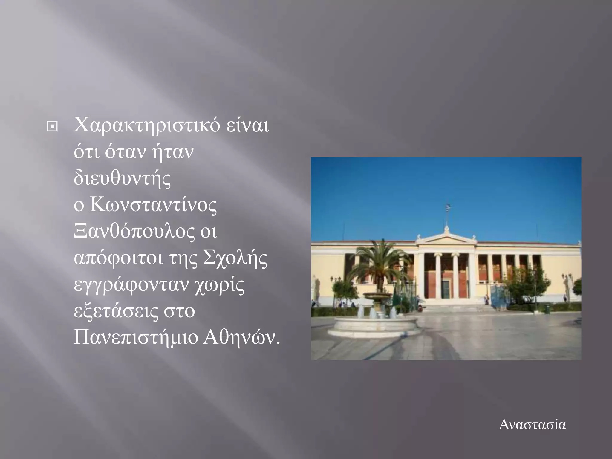    Υαξαθηεξηζηηθό είλαη
    όηη όηαλ ήηαλ
    δηεπζπληήο
    ν Κσλζηαληίλνο
    Ξαλζόπνπινο νη
    απόθνηηνη ηεο ΢ρνιήο
    εγγξάθνληαλ ρσξίο
    εμεηάζεηο ζην
    Παλεπηζηήκην Αζελώλ.


                           Αλαζηαζία
 