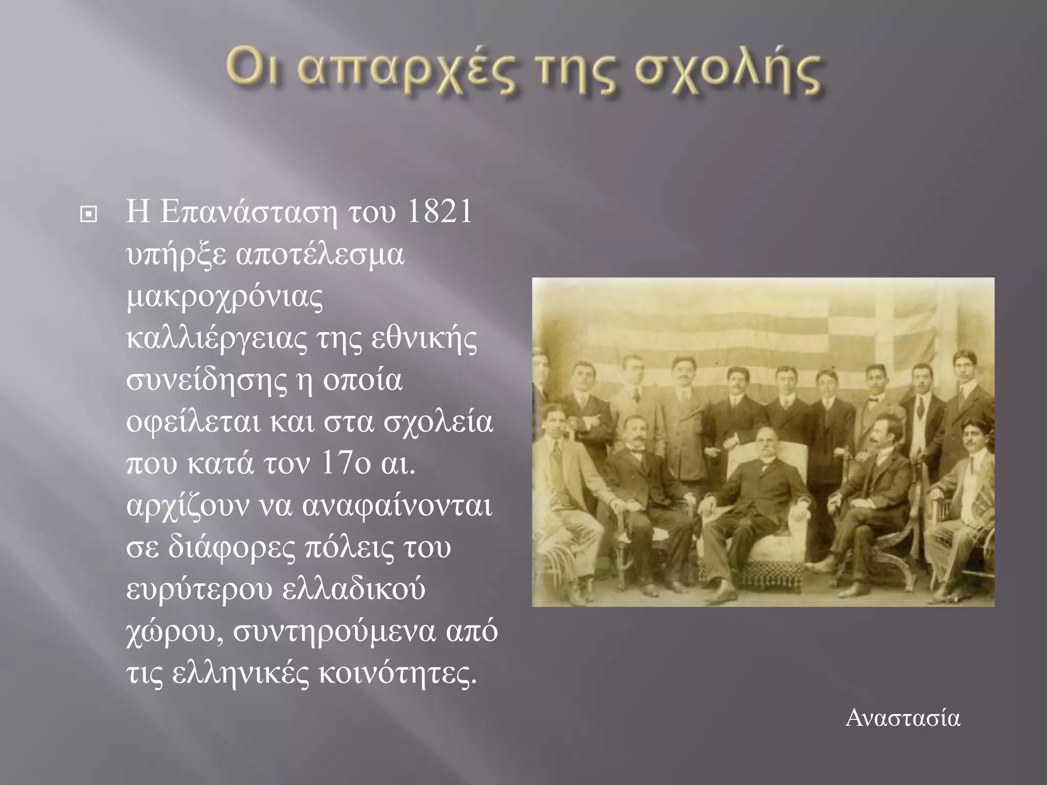    Ζ Δπαλάζηαζε ηνπ 1821
    ππήξμε απνηέιεζκα
    καθξνρξόληαο
    θαιιηέξγεηαο ηεο εζληθήο
    ζπλείδεζεο ε νπνία
    νθείιεηαη θαη ζηα ζρνιεία
    πνπ θαηά ηνλ 17ν αη.
    αξρίδνπλ λα αλαθαίλνληαη
    ζε δηάθνξεο πόιεηο ηνπ
    επξύηεξνπ ειιαδηθνύ
    ρώξνπ, ζπληεξνύκελα από
    ηηο ειιεληθέο θνηλόηεηεο.
                                Αλαζηαζία
 