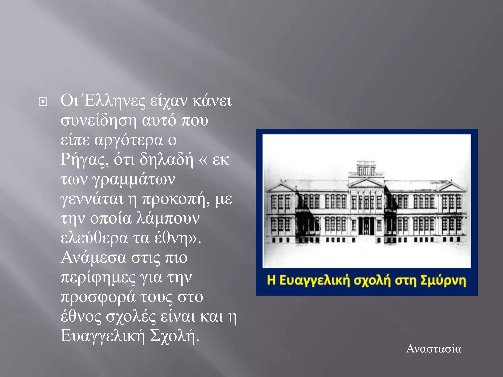    Οη Έιιελεο είραλ θάλεη
    ζπλείδεζε απηό πνπ
    είπε αξγόηεξα ν
    Ρήγαο, όηη δειαδή « εθ
    ησλ γξακκάησλ
    γελλάηαη ε πξνθνπή, κε
    ηελ νπνία ιάκπνπλ
    ειεύζεξα ηα έζλε».
    Αλάκεζα ζηηο πην
    πεξίθεκεο γηα ηελ
    πξνζθνξά ηνπο ζην
    έζλνο ζρνιέο είλαη θαη ε
    Δπαγγειηθή ΢ρνιή.
                               Αλαζηαζία
 