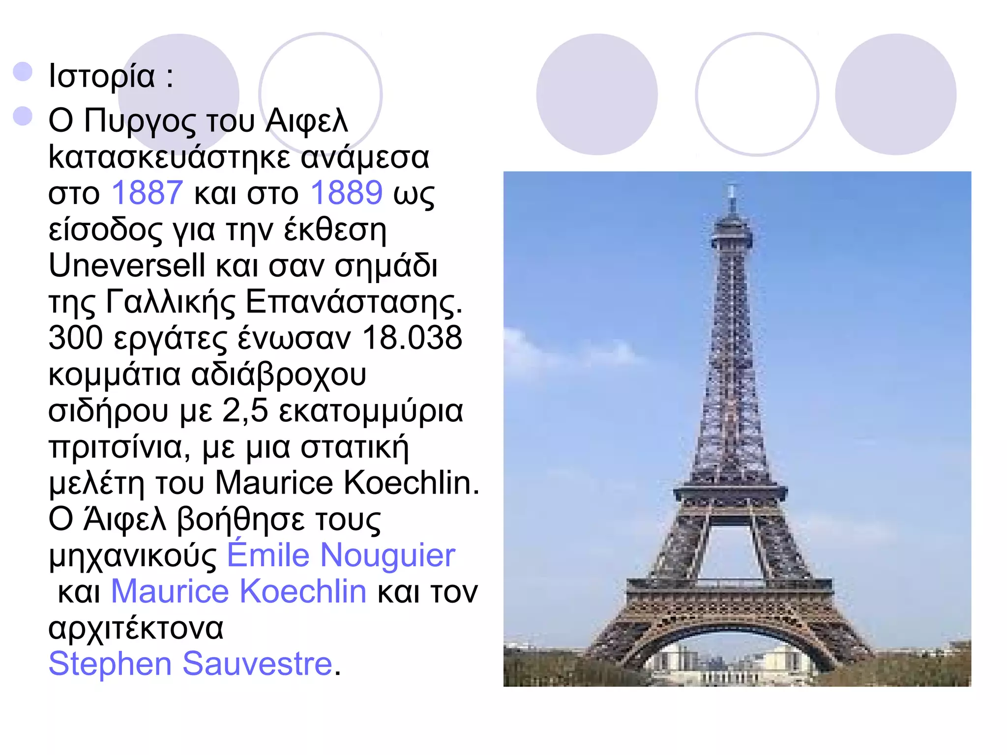  Ιστορία :
 O Πυργος του Αιφελ
  kατασκευάστηκε ανάμεσα
  στο 1887 και στο 1889 ως
  είσοδος για την έκθεση
  Uneversell και σαν σημάδι
  της Γαλλικής Επανάστασης.
  300 εργάτες ένωσαν 18.038
  κομμάτια αδιάβροχου
  σιδήρου με 2,5 εκατομμύρια
  πριτσίνια, με μια στατική
  μελέτη του Maurice Koechlin.
  Ο Άιφελ βοήθησε τους
  μηχανικούς Émile Nouguier
   και Maurice Koechlin και τον
  αρχιτέκτονα
  Stephen Sauvestre.
 