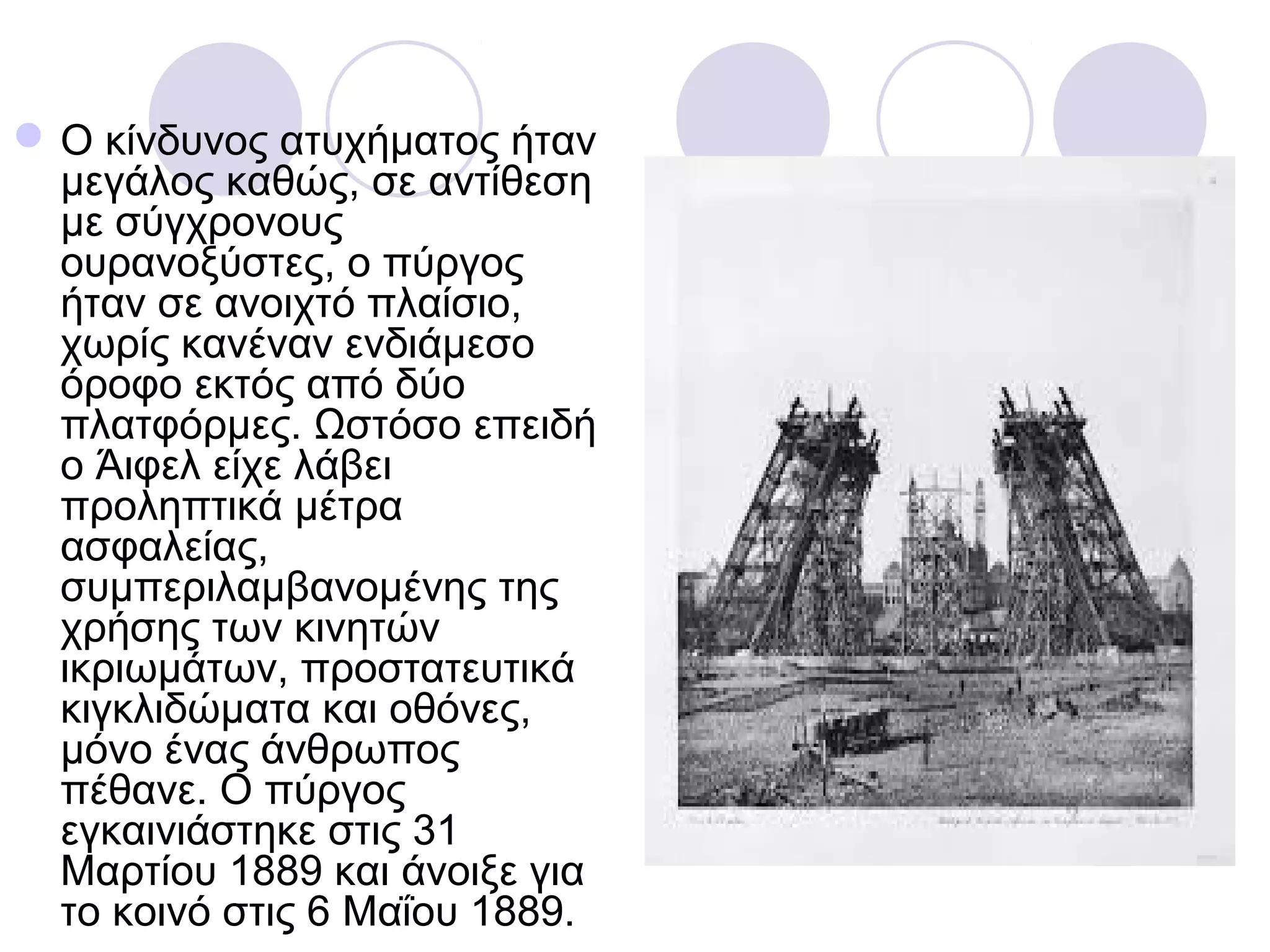  Ο κίνδυνος ατυχήματος ήταν
  μεγάλος καθώς, σε αντίθεση
  με σύγχρονους
  ουρανοξύστες, ο πύργος
  ήταν σε ανοιχτό πλαίσιο,
  χωρίς κανέναν ενδιάμεσο
  όροφο εκτός από δύο
  πλατφόρμες. Ωστόσο επειδή
  ο Άιφελ είχε λάβει
  προληπτικά μέτρα
  ασφαλείας,
  συμπεριλαμβανομένης της
  χρήσης των κινητών
  ικριωμάτων, προστατευτικά
  κιγκλιδώματα και οθόνες,
  μόνο ένας άνθρωπος
  πέθανε. Ο πύργος
  εγκαινιάστηκε στις 31
  Μαρτίου 1889 και άνοιξε για
  το κοινό στις 6 Μαΐου 1889.
 