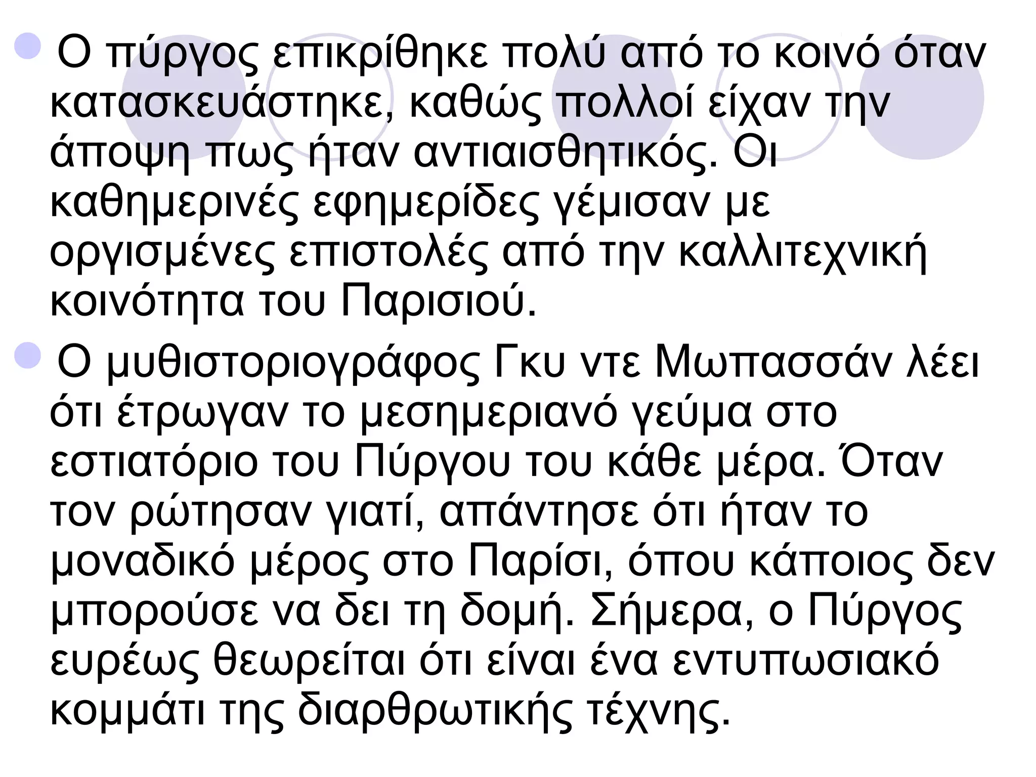 Ο πύργος επικρίθηκε πολύ από το κοινό όταν
 κατασκευάστηκε, καθώς πολλοί είχαν την
 άποψη πως ήταν αντιαισθητικός. Οι
 καθημερινές εφημερίδες γέμισαν με
 οργισμένες επιστολές από την καλλιτεχνική
 κοινότητα του Παρισιού.
Ο μυθιστοριογράφος Γκυ ντε Μωπασσάν λέει
 ότι έτρωγαν το μεσημεριανό γεύμα στο
 εστιατόριο του Πύργου του κάθε μέρα. Όταν
 τον ρώτησαν γιατί, απάντησε ότι ήταν το
 μοναδικό μέρος στο Παρίσι, όπου κάποιος δεν
 μπορούσε να δει τη δομή. Σήμερα, ο Πύργος
 ευρέως θεωρείται ότι είναι ένα εντυπωσιακό
 κομμάτι της διαρθρωτικής τέχνης.
 