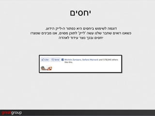 ‫יחסים‬
         ‫דוגמה לשימוש ביחסים היא כפתור ה-לייק הידוע.‬
‫כשאנו רואים שחבר שלנו עשה 'לייק' לתוכן מסוים, אנו מבינים שנוצרו‬
                  ‫יחסים ובכך נוצר עידוד לאהדה‬
 