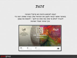 ‫זהות‬
           ‫דוגמה לשימוש בזהות הוא פרופיל הטוויטר.‬
‫בטוויטר אפשר לבחור ולעצב את הפרופיל שלך בצורה שאתה רוצה כדי‬
   ‫להבהיר לכולם מי אתה ומה אתה או להפך – להסוות את עצמך.‬
                   ‫בכך טוויטר מעודד מצוינות‬
 