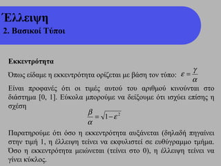 Έλλειψη
2. Βασικοί Τύποι


 Εκκεντρότητα
                                                           γ
 Όπως είδαμε η εκκεντρότητα ορίζεται με βάση τον τύπο: ε =
                                                          α
 Είναι προφανές ότι οι τιμές αυτού του αριθμού κινούνται στο
 διάστημα [0, 1]. Εύκολα μπορούμε να δείξουμε ότι ισχύει επίσης η
 σχέση
                          β
                             = 1− ε 2
                          α
 Παρατηρούμε ότι όσο η εκκεντρότητα αυξάνεται (δηλαδή πηγαίνει
 στην τιμή 1, η έλλειψη τείνει να εκφυλιστεί σε ευθύγραμμο τμήμα.
 Όσο η εκκεντρότητα μειώνεται (τείνει στο 0), η έλλειψη τείνει να
 γίνει κύκλος.
 