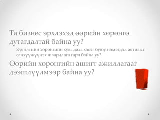 Та бизнес эрхлэхэд өөрийн хөрөнгө
дутагдалтай байна уу?
 Эргэлтийн хөрөнгийн хувь дахь хэсэг буюу нэмэгдэл активыг
 санхүүжүүлэх шаардлага гарч байна уу?

Өөрийн хөрөнгийн ашигт ажиллагааг
дээшлүүлмээр байна уу?
 