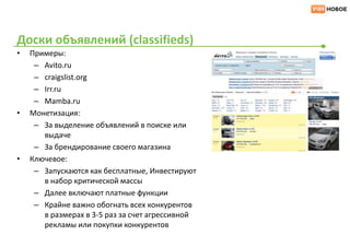 Доски объявлений (classifieds)
•   Примеры:
     – Avito.ru
     – craigslist.org
     – Irr.ru
     – Mamba.ru
•   Монетизация:
     – За выделение объявлений в поиске или
       выдаче
     – За брендирование своего магазина
•   Ключевое:
     – Запускаются как бесплатные, Инвестируют
       в набор критической массы
     – Далее включают платные функции
     – Крайне важно обогнать всех конкурентов
       в размерах в 3-5 раз за счет агрессивной
       рекламы или покупки конкурентов
 