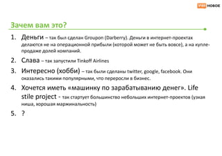 Зачем вам это?
1. Деньги – так был сделан Groupon (Darberry). Деньги в интернет-проектах
    делаются не на операционной прибыли (которой может не быть вовсе), а на купле-
    продаже долей компаний.
2. Слава – так запустили Tinkoff Airlines
3. Интересно (хобби) – так были сделаны twitter, google, facebook. Они
    оказались такими популярными, что переросли в бизнес.
4. Хочется иметь «машинку по зарабатыванию денег». Life
   stile project - так стартует большинство небольших интернет-проектов (узкая
    ниша, хорошая маржинальность)
5. ?
 
