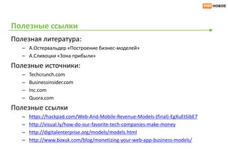 Полезные ссылки
Полезная литература:
   – А.Остервальдер «Построение бизнес-моделей»
   – А.Сливоцки «Зона прибыли»
Полезные источники:
   –   Techcrunch.com
   –   Businessinsider.com
   –   Inc.com
   –   Quora.com
Полезные ссылки
   –   https://hackpad.com/Web-And-Mobile-Revenue-Models-(final)-EgXuEtSibE7
   –   http://visual.ly/how-do-our-favorite-tech-companies-make-money
   –   http://digitalenterprise.org/models/models.html
   –   http://www.boxuk.com/blog/monetizing-your-web-app-business-models/
 