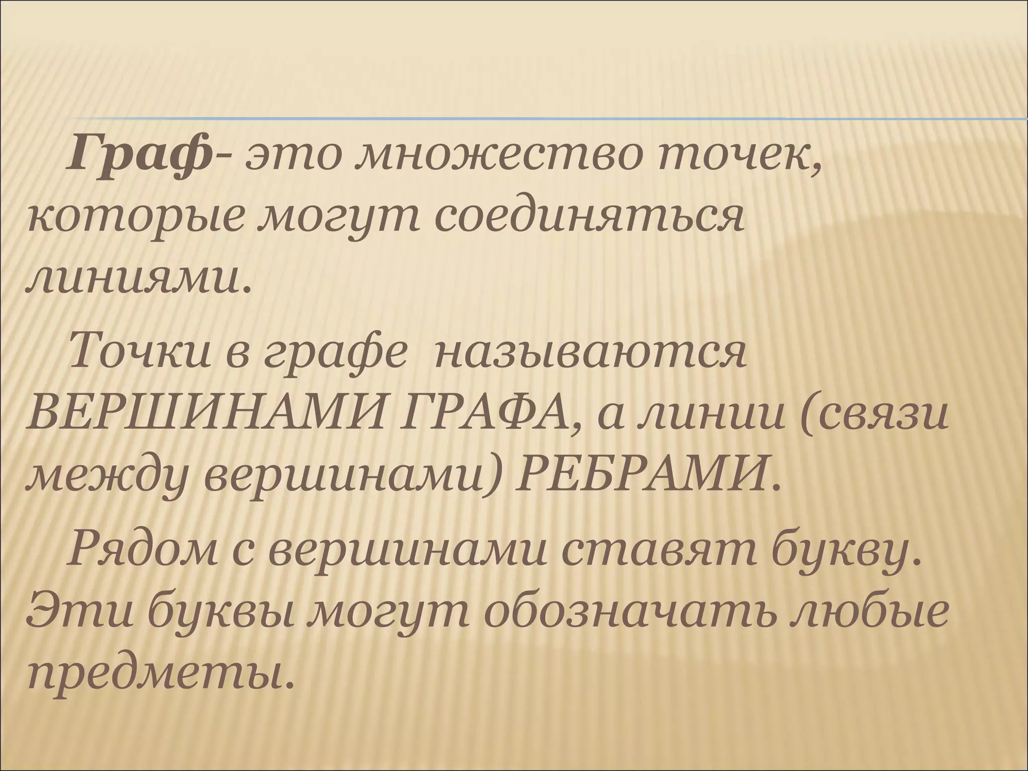 Граф- это множество точек,
которые могут соединяться
линиями.
Точки в графе называются
ВЕРШИНАМИ ГРАФА, а линии (связи
между вершинами) РЕБРАМИ.
Рядом с вершинами ставят букву.
Эти буквы могут обозначать любые
предметы.