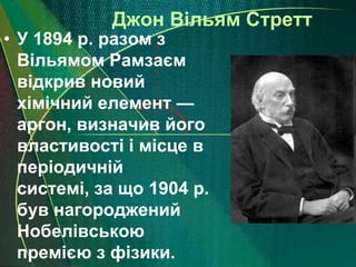 Джон Вільям Стретт
• У 1894 р. разом з
  Вільямом Рамзаєм
  відкрив новий
  хімічний елемент —
  аргон, визначив його
  властивості і місце в
  періодичній
  системі, за що 1904 р.
  був нагороджений
  Нобелівською
  премією з фізики.
 